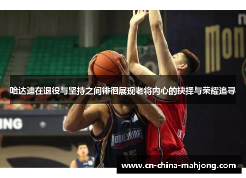 哈达迪在退役与坚持之间徘徊展现老将内心的抉择与荣耀追寻