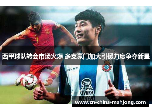 西甲球队转会市场火爆 多支豪门加大引援力度争夺新星