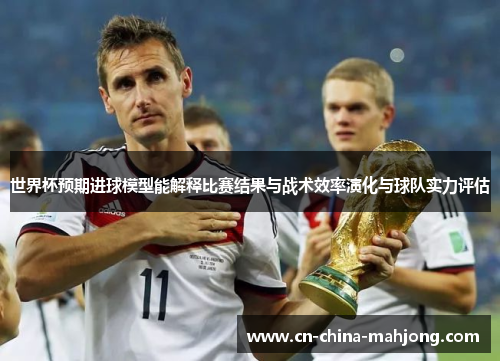 世界杯预期进球模型能解释比赛结果与战术效率演化与球队实力评估 世界杯预期进球模型能解释比赛结果与战术效率演化与球队实力评估