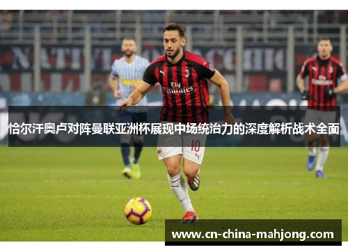 恰尔汗奥卢对阵曼联亚洲杯展现中场统治力的深度解析战术全面