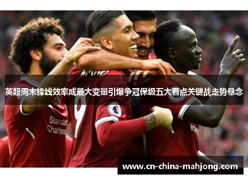 英超周末锋线效率成最大变量引爆争冠保级五大看点关键战走势悬念 英超周末锋线效率成最大变量引爆争冠保级五大看点关键战走势悬念