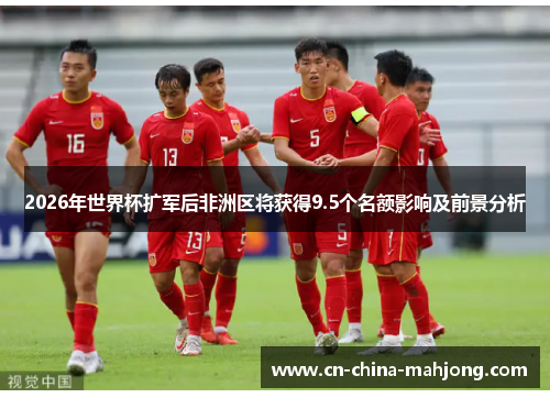 2026年世界杯扩军后非洲区将获得9.5个名额影响及前景分析