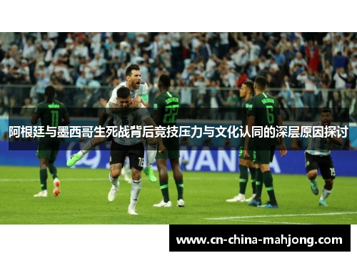 阿根廷与墨西哥生死战背后竞技压力与文化认同的深层原因探讨